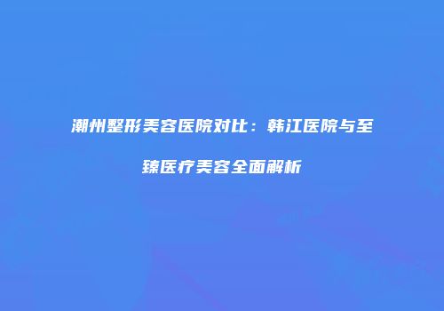 潮州整形美容医院对比：韩江医院与至臻医疗美容全面解析