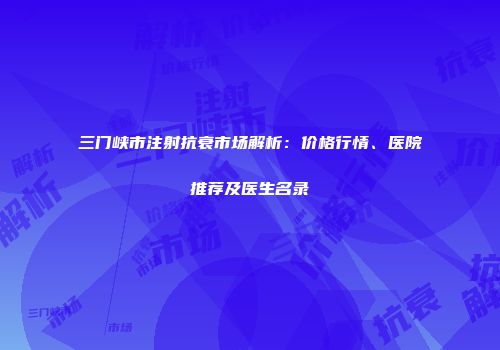 三门峡市注射抗衰市场解析：价格行情、医院推荐及医生名录