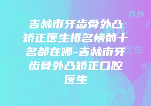 吉林市牙齿骨外凸矫正医生排名榜前十名都在哪-吉林市牙齿骨外凸矫正口腔医生