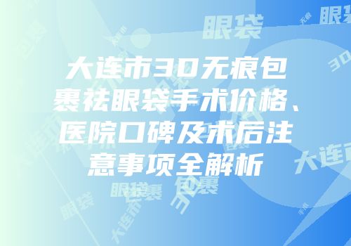 大连市3D无痕包裹祛眼袋手术价格、医院口碑及术后注意事项全解析