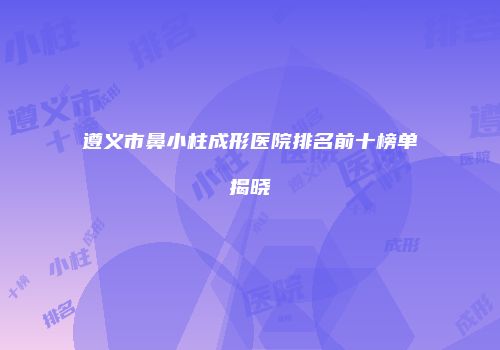 遵义市鼻小柱成形医院排名前十榜单揭晓