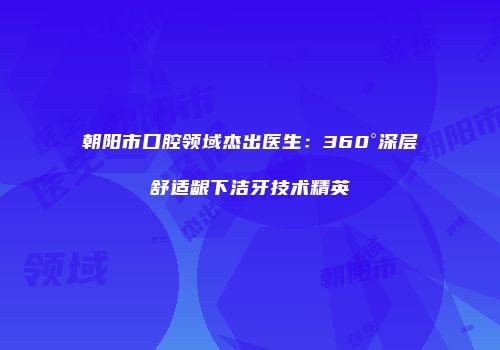 朝阳市口腔领域杰出医生：360°深层舒适龈下洁牙技术精英