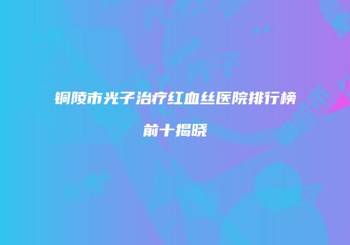铜陵市光子治疗红血丝医院排行榜前十揭晓