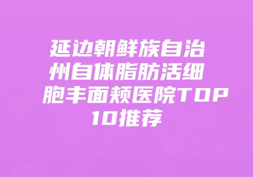 延边朝鲜族自治州自体脂肪活细胞丰面颊医院TOP10推荐