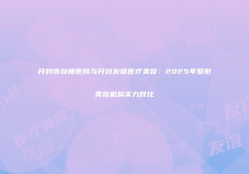 开封市鼓楼医院与开封友谊医疗美容：2025年整形美容机构实力对比