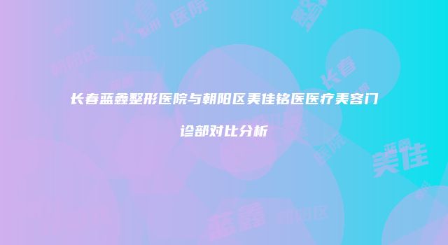长春蓝鑫整形医院与朝阳区美佳铭医医疗美容门诊部对比分析