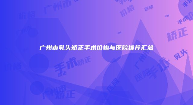 广州市乳头矫正手术价格与医院推荐汇总