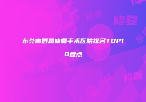 东莞市唇鼻修复手术医院排名TOP10盘点