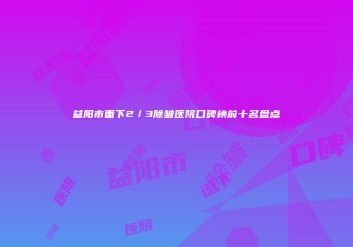 益阳市面下2／3除皱医院口碑榜前十名盘点