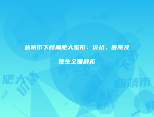 曲靖市下颌角肥大整形：价格、医院及医生全面解析