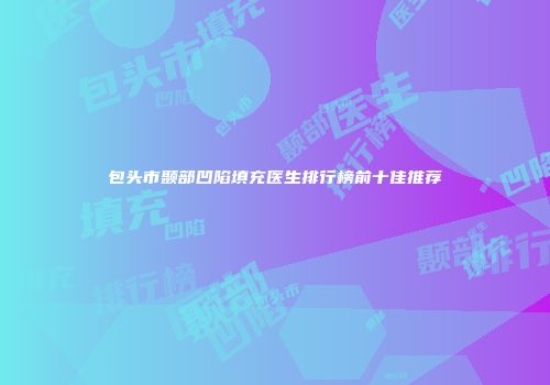 包头市颞部凹陷填充医生排行榜前十佳推荐