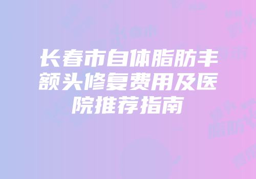 长春市自体脂肪丰额头修复费用及医院推荐指南