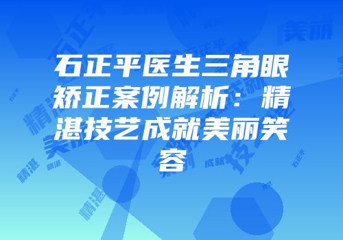 石正平医生三角眼矫正案例解析：精湛技艺成就美丽笑容