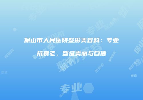保山市人民医院整形美容科：专业抗衰老，塑造美丽与自信