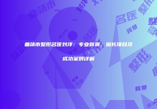 曲靖市整形名医刘洋：专业背景、擅长项目及成功案例详解