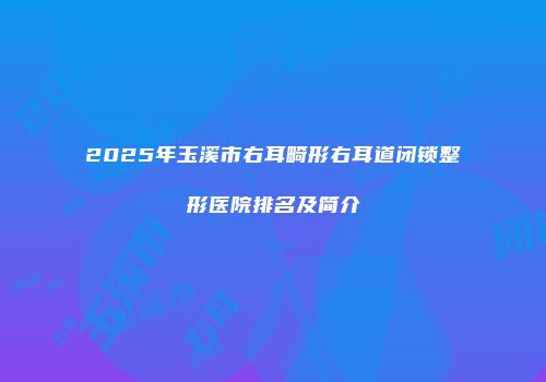 2025年玉溪市右耳畸形右耳道闭锁整形医院排名及简介