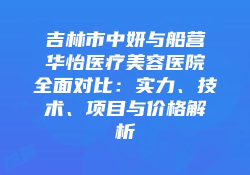 吉林市中妍与船营华怡医疗美容医院全面对比：实力、技术、项目与价格解析