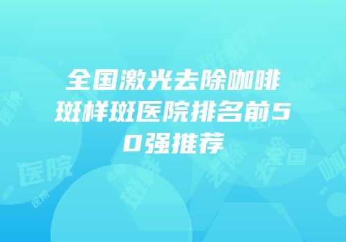 全国激光去除咖啡斑样斑医院排名前50强推荐