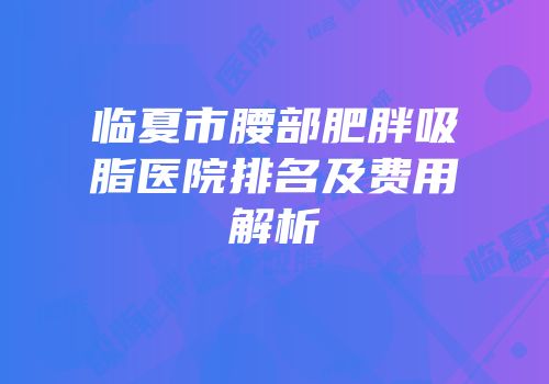 临夏市腰部肥胖吸脂医院排名及费用解析