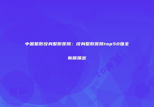 中国整形纹身整形医院：纹身整形医院top50强全新版爆出