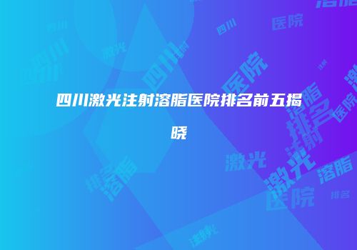 四川激光注射溶脂医院排名前五揭晓