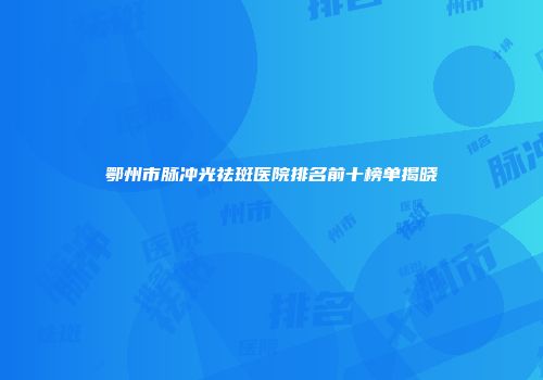 鄂州市脉冲光祛斑医院排名前十榜单揭晓