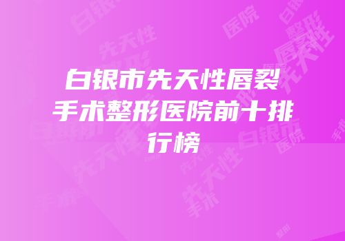 白银市先天性唇裂手术整形医院前十排行榜