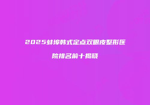 2025蚌埠韩式定点双眼皮整形医院排名前十揭晓