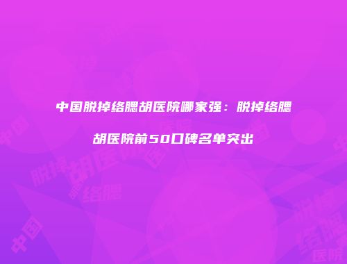 中国脱掉络腮胡医院哪家强：脱掉络腮胡医院前50口碑名单突出