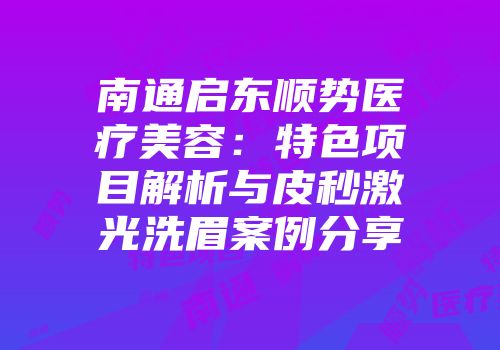南通启东顺势医疗美容：特色项目解析与皮秒激光洗眉案例分享