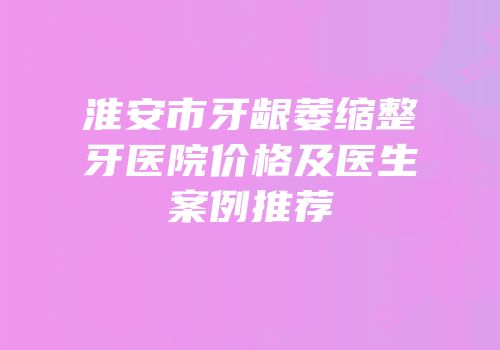 淮安市牙龈萎缩整牙医院价格及医生案例推荐