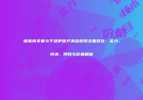 德阳荷芙蔓与千颂伊医疗美容医院全面对比：实力、技术、项目与价格解析