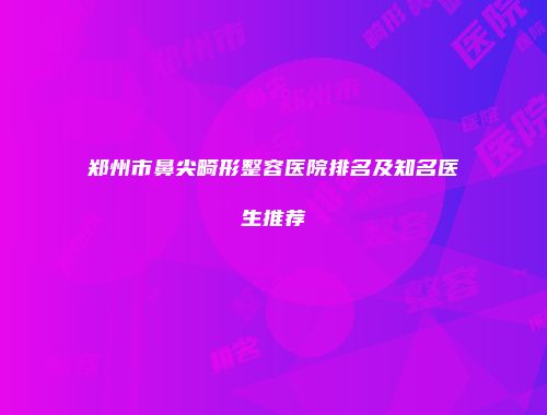 郑州市鼻尖畸形整容医院排名及知名医生推荐