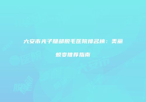 六安市光子腿部脱毛医院排名榜：美丽蜕变推荐指南