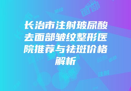长治市注射玻尿酸去面部皱纹整形医院推荐与祛斑价格解析