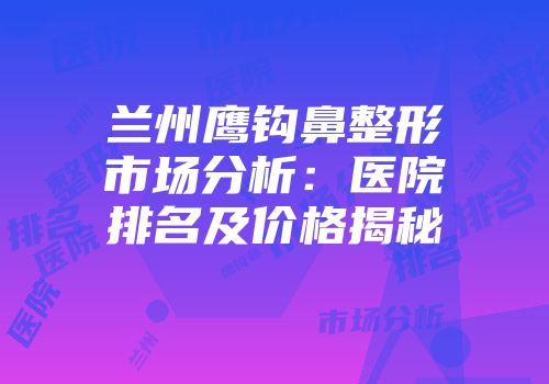 兰州鹰钩鼻整形市场分析：医院排名及价格揭秘