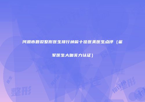 河源市唇裂整形医生排行榜前十佳医美医生点评（崔军医生大咖实力认证）