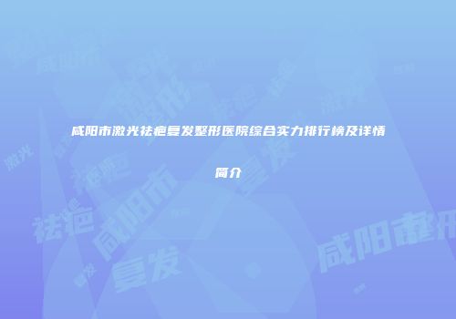 咸阳市激光祛疤复发整形医院综合实力排行榜及详情简介