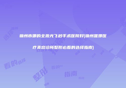 锦州市哪的全激光飞秒手术医院好(锦州唯娜医疗美容诊所整形必看的选择指南)