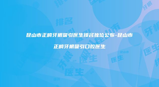 昆山市正畸牙根吸引医生排名独位公布-昆山市正畸牙根吸引口腔医生