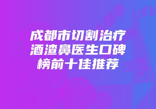 成都市切割治疗酒渣鼻医生口碑榜前十佳推荐