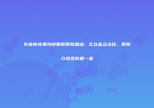 长春市祛鼻沟纹整形医院盘点：公立私立占比、医院介绍及价格一览