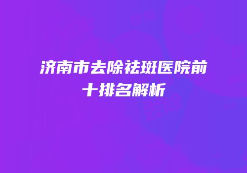 济南市去除祛斑医院前十排名解析