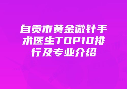 自贡市黄金微针手术医生TOP10排行及专业介绍