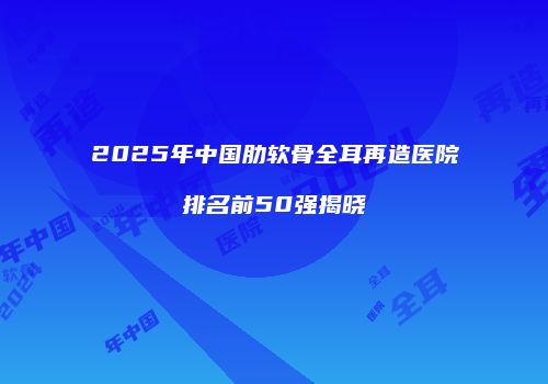 2025年中国肋软骨全耳再造医院排名前50强揭晓