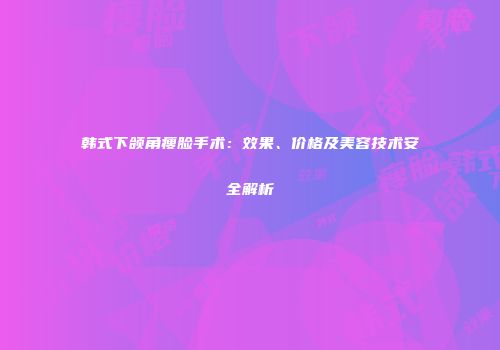 韩式下颌角瘦脸手术：效果、价格及美容技术安全解析