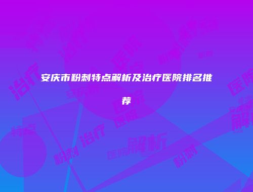 安庆市粉刺特点解析及治疗医院排名推荐
