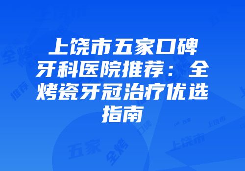 上饶市五家口碑牙科医院推荐：全烤瓷牙冠治疗优选指南