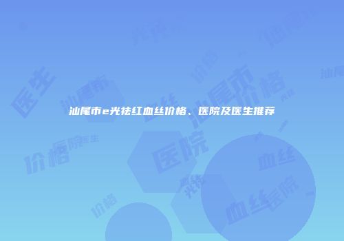 汕尾市e光祛红血丝价格、医院及医生推荐