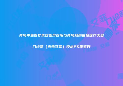 青岛中亚医疗美容整形医院与青岛知颜智妍医疗美容门诊部（青岛艾菲）技术PK哪家好
